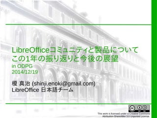 LibreOfficeコミュニティと製品について
この1年の振り返りと今後の展望
in ODPG
2014/12/19
榎 真治 (shinji.enoki@gmail.com)
LibreOffice 日本語チーム
This work is licensed under a Creative Commons
Attribution-ShareAlike 3.0 Unported License.
 