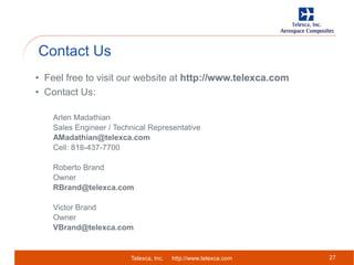 Telexca, Inc. http://www.telexca.com
Contact Us
27
• Feel free to visit our website at http://www.telexca.com
• Contact Us:
Arlen Madathian
Sales Engineer / Technical Representative
AMadathian@telexca.com
Cell: 818-437-7700
Roberto Brand
Owner
RBrand@telexca.com
Victor Brand
Owner
VBrand@telexca.com
 