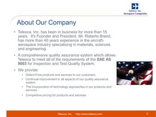 Telexca, Inc. http://www.telexca.com
About Our Company
2
• Telexca, Inc. has been in business for more than 15
years. It's Founder and President, Mr. Roberto Brand,
has more than 40 years experience in the aircraft-
aerospace industry specializing in materials, sciences
and engineering.
• A comprehensive quality assurance system which allows
Telexca to meet all of the requirements of the SAE AS
9003 for Inspection and Test Quality System.
• We provide:
• Defect-Free products and services to our customers.
• Continual improvement to all aspects of our quality assurance
system.
• The incorporation of technology approaches in our products and
services.
• Competitive pricing for products and services.
 