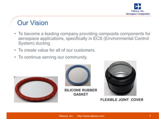 Telexca, Inc. http://www.telexca.com
Our Vision
4
• To become a leading company providing composite components for
aerospace applications, specifically in ECS (Environmental Control
System) ducting.
• To create value for all of our customers.
• To continue serving our community.
FLEXIBLE JOINT COVER
SILICONE RUBBER
GASKET
 