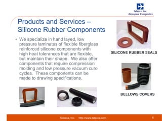 Telexca, Inc. http://www.telexca.com
Products and Services –
Silicone Rubber Components
6
• We specialize in hand layed, low
pressure laminates of flexible fiberglass
reinforced silicone components with
high heat tolerances that are flexible,
but maintain their shape. We also offer
components that require compression
molding and low pressure vacuum cure
cycles. These components can be
made to drawing specifications.
SILICONE RUBBER SEALS
BELLOWS COVERS
 