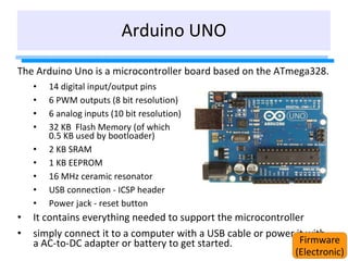Arduino UNO
The Arduino Uno is a microcontroller board based on the ATmega328.
• 14 digital input/output pins
• 6 PWM outputs (8 bit resolution)
• 6 analog inputs (10 bit resolution)
• 32 KB Flash Memory (of which
0.5 KB used by bootloader)
• 2 KB SRAM
• 1 KB EEPROM
• 16 MHz ceramic resonator
• USB connection - ICSP header
• Power jack - reset button
• It contains everything needed to support the microcontroller
• simply connect it to a computer with a USB cable or power it with
a AC-to-DC adapter or battery to get started. Firmware
(Electronic)
 