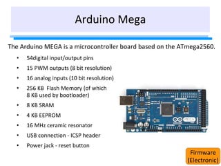 Arduino Mega
The Arduino MEGA is a microcontroller board based on the ATmega2560.
• 54digital input/output pins
• 15 PWM outputs (8 bit resolution)
• 16 analog inputs (10 bit resolution)
• 256 KB Flash Memory (of which
8 KB used by bootloader)
• 8 KB SRAM
• 4 KB EEPROM
• 16 MHz ceramic resonator
• USB connection - ICSP header
• Power jack - reset button
Firmware
(Electronic)
 