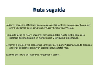 Iniciamos el camino al final del aparcamiento de las canteras; subimos por la ruta del
azero y llegamos a esta cima tan hermosa y limítrofe con Vizcaia.
Hicimos la fotico de rigor y seguimos caminando.Había mucha niebla baja ,pero
nosotros disfrutamos con un mar de nubes y con buena temperatura.
Llegamos al espolón y lo bordeamos para subir por la parte Vizcaina. Cuando llegamos
a la cruz, brindamos con cava y sacamos algunas fotos más.
Bajamos por la ruta de las cuevas y llegamos al coche.
Ruta seguidaRuta seguida