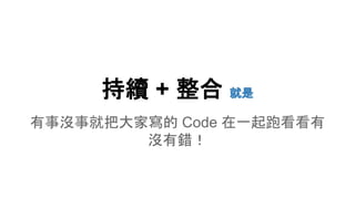 持續 + 整合 就是
有事沒事就把大家寫的 Code 在一起跑看看有
沒有錯！
 