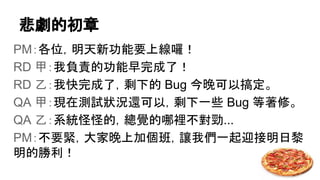 悲劇的初章
PM：各位，明天新功能要上線囉！
RD 甲：我負責的功能早完成了！
RD 乙：我快完成了，剩下的 Bug 今晚可以搞定。
QA 甲：現在測試狀況還可以，剩下一些 Bug 等著修。
QA 乙：系統怪怪的，總覺的哪裡不對勁...
PM：不要緊，大家晚上加個班，讓我們一起迎接明日黎
明的勝利！
 