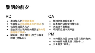 黎明的前夕
RD
● 處理惱人的程式碼衝突
● 忙著修正系統自動產生的 Bug !?
● 執行環境差異太大
● 整合測試出現奇妙的錯誤 (我的電
腦明明正常啊)
● 開始用一些所謂「快」的方法解決
問題 (你懂der)
QA
● 壞的功能貌似修好了
● 原本好的功能變得怪怪的
● 永遠沒有最終版
● 時間緊迫根本測不完
PM
● 有時暴跳如雷 (Bug 如雪花般的飛來)
● 有時安靜的像隻貓 (禱告中...)
● 去全聯買「乖乖」
 
