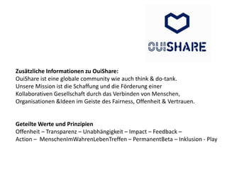 Zusätzliche Informationen zu OuiShare:
OuiShare ist eine globale community wie auch think & do-tank.
Unsere Mission ist die Schaffung und die Förderung einer
Kollaborativen Gesellschaft durch das Verbinden von Menschen,
Organisationen &Ideen im Geiste des Fairness, Offenheit & Vertrauen.
Geteilte Werte und Prinzipien
Offenheit – Transparenz – Unabhängigkeit – Impact – Feedback –
Action – MenschenImWahrenLebenTreffen – PermanentBeta – Inklusion - Play
 