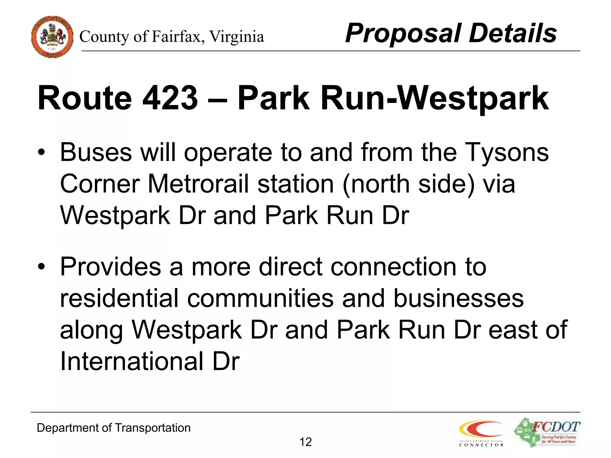 County of Fairfax, Virginia
Department of Transportation
12
Route 423 – Park Run-Westpark
• Buses will operate to and from the Tysons
Corner Metrorail station (north side) via
Westpark Dr and Park Run Dr
• Provides a more direct connection to
residential communities and businesses
along Westpark Dr and Park Run Dr east of
International Dr
Proposal Details
 