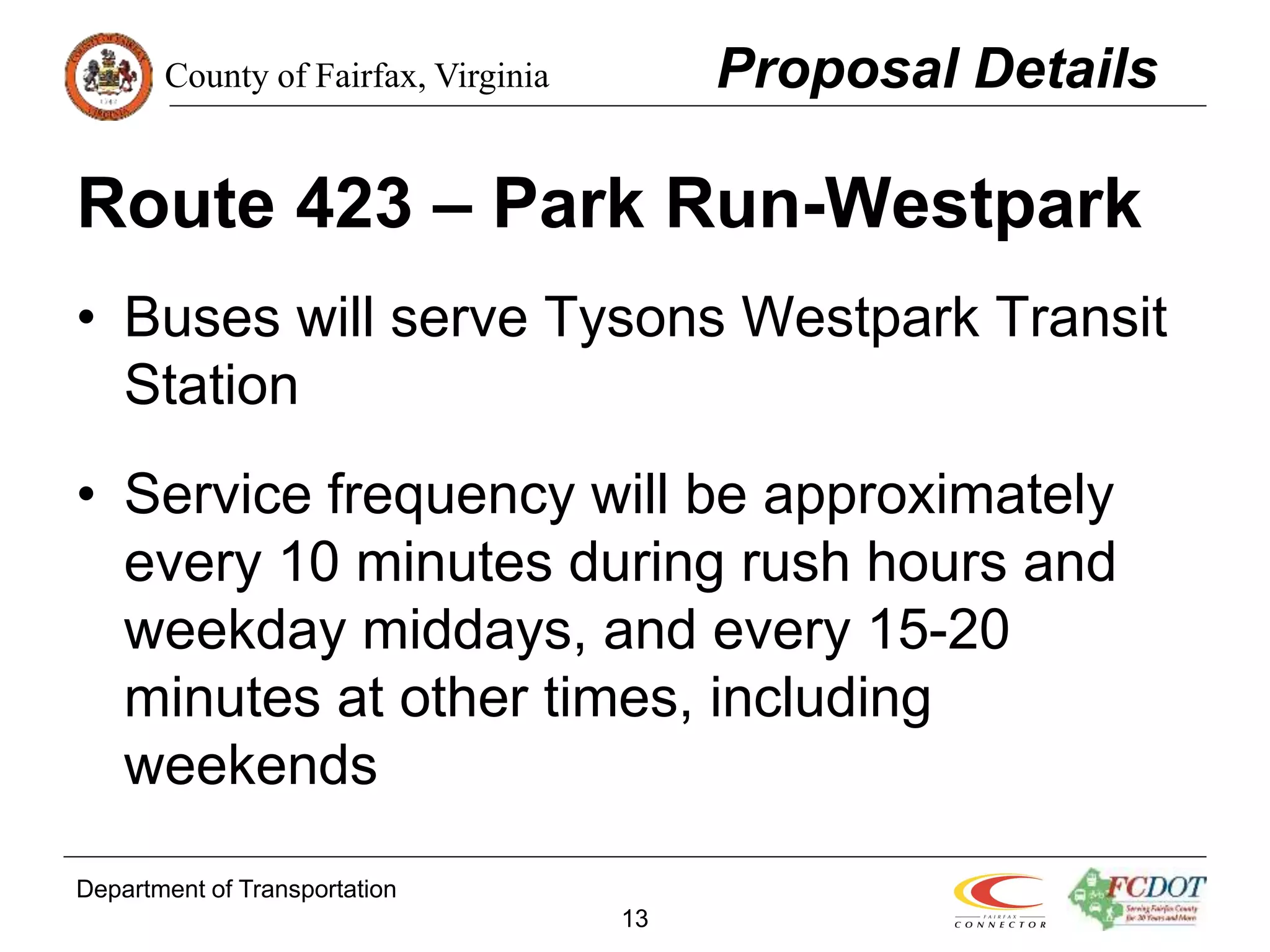 County of Fairfax, Virginia
Department of Transportation
13
Route 423 – Park Run-Westpark
• Buses will serve Tysons Westpark Transit
Station
• Service frequency will be approximately
every 10 minutes during rush hours and
weekday middays, and every 15-20
minutes at other times, including
weekends
Proposal Details
 