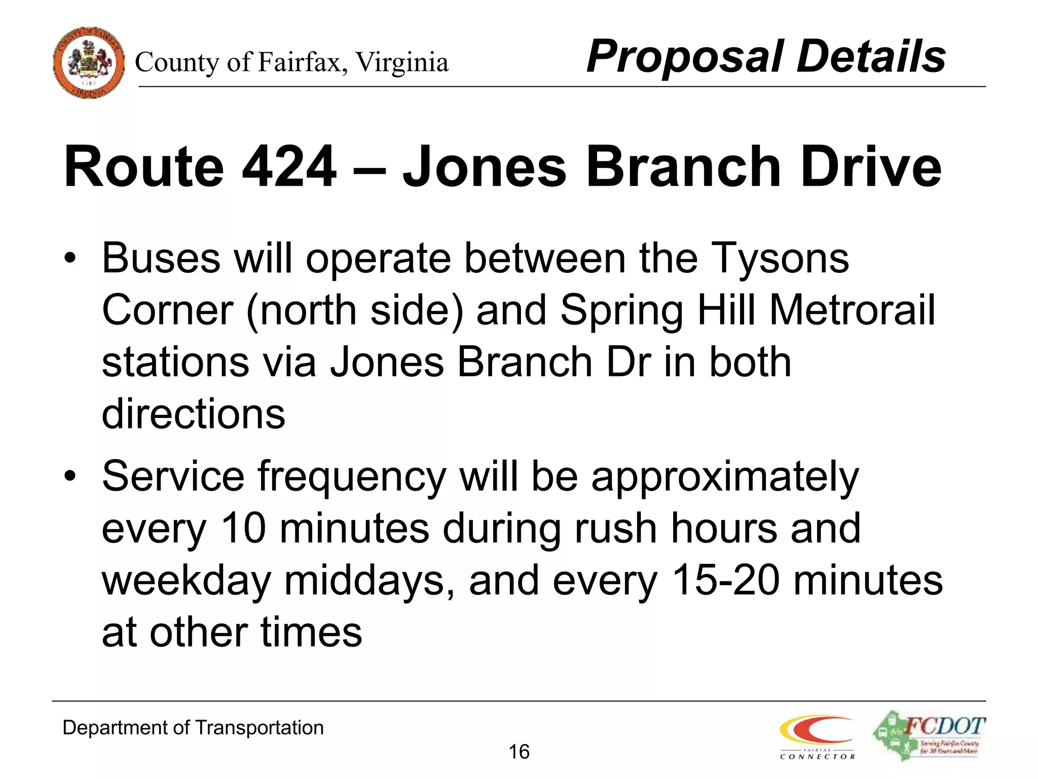 County of Fairfax, Virginia
Department of Transportation
16
Route 424 – Jones Branch Drive
• Buses will operate between the Tysons
Corner (north side) and Spring Hill Metrorail
stations via Jones Branch Dr in both
directions
• Service frequency will be approximately
every 10 minutes during rush hours and
weekday middays, and every 15-20 minutes
at other times
Proposal Details
 