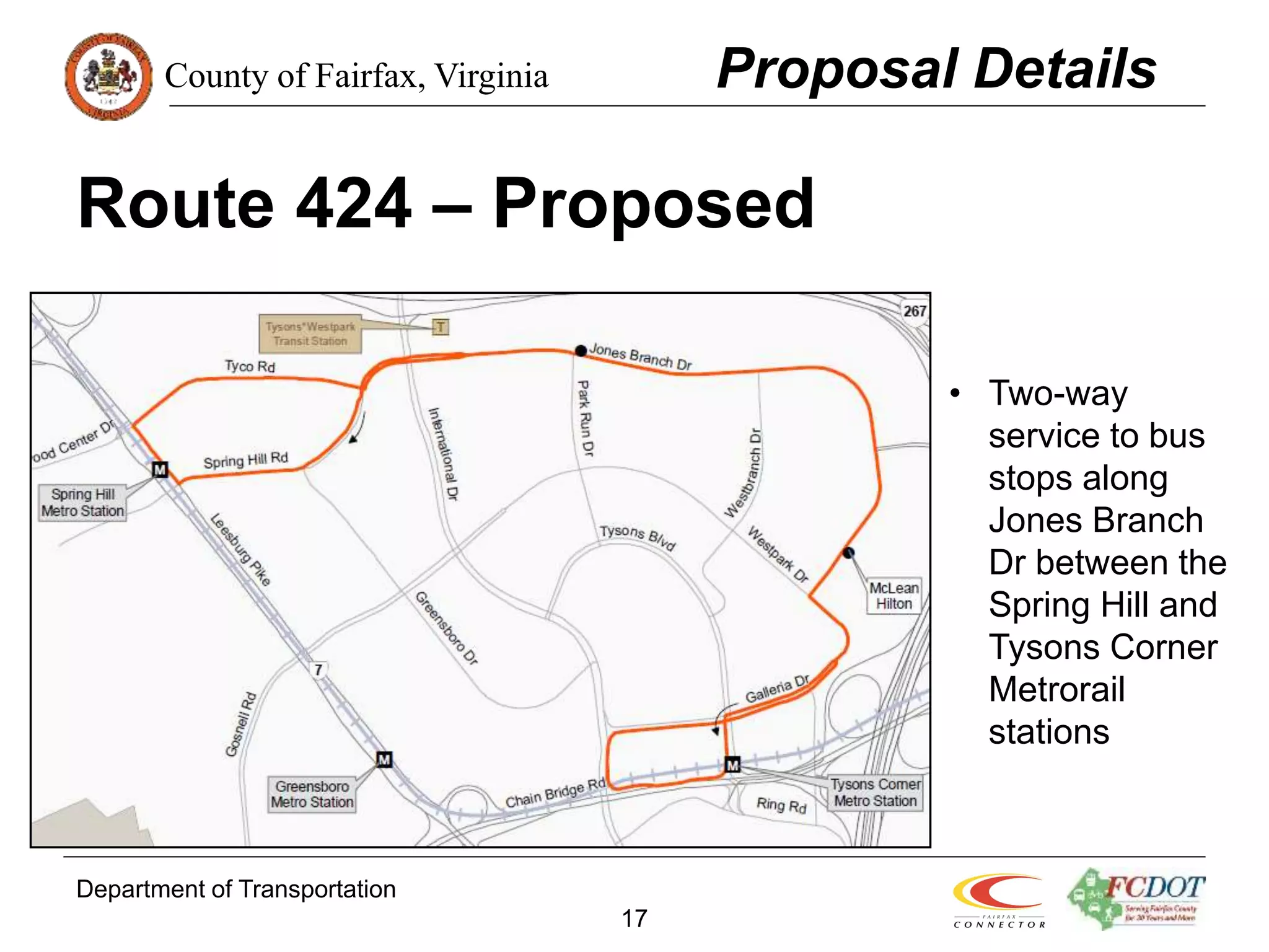 County of Fairfax, Virginia
Department of Transportation
17
Route 424 – Proposed
Proposal Details
• Two-way
service to bus
stops along
Jones Branch
Dr between the
Spring Hill and
Tysons Corner
Metrorail
stations
 