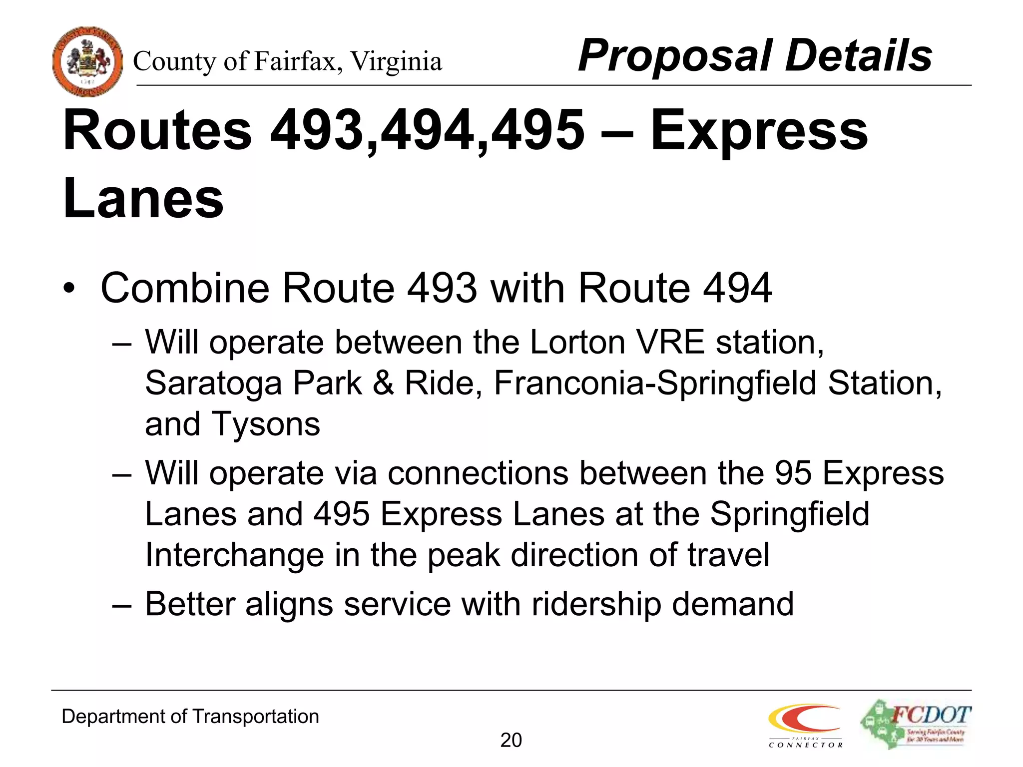 County of Fairfax, Virginia
Department of Transportation
20
Routes 493,494,495 – Express
Lanes
• Combine Route 493 with Route 494
– Will operate between the Lorton VRE station,
Saratoga Park & Ride, Franconia-Springfield Station,
and Tysons
– Will operate via connections between the 95 Express
Lanes and 495 Express Lanes at the Springfield
Interchange in the peak direction of travel
– Better aligns service with ridership demand
Proposal Details
 