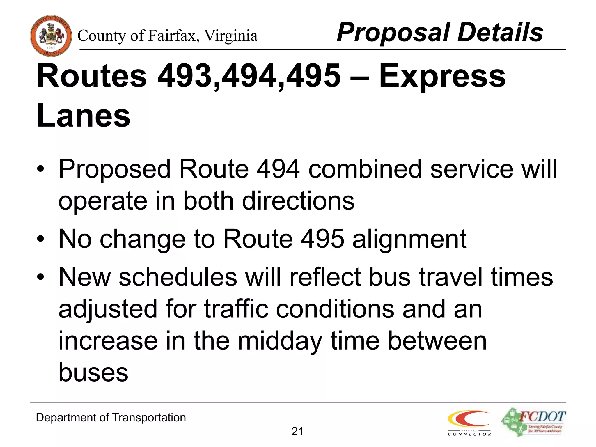 County of Fairfax, Virginia
Department of Transportation
21
Routes 493,494,495 – Express
Lanes
• Proposed Route 494 combined service will
operate in both directions
• No change to Route 495 alignment
• New schedules will reflect bus travel times
adjusted for traffic conditions and an
increase in the midday time between
buses
Proposal Details
 