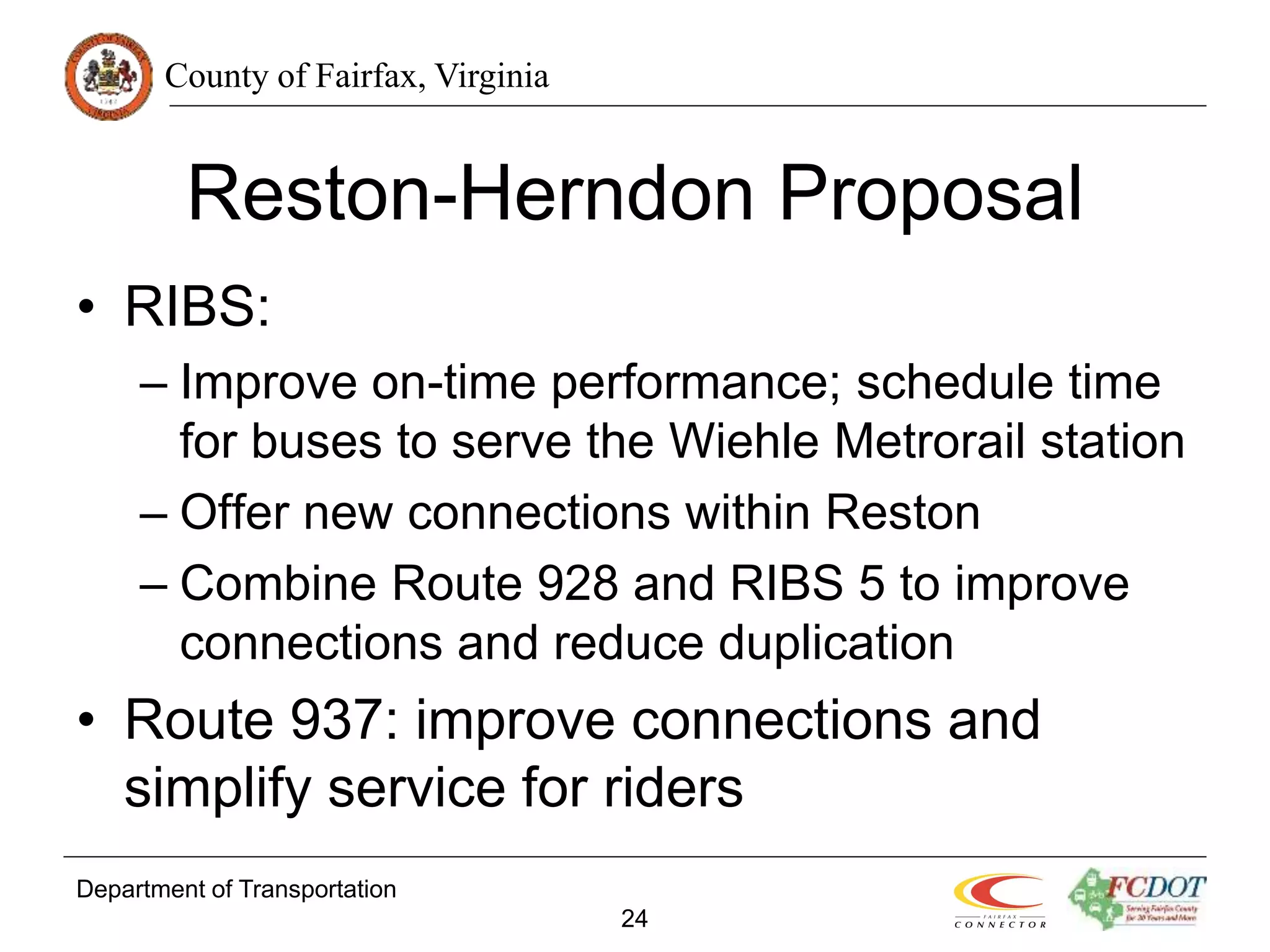 County of Fairfax, Virginia
Department of Transportation
24
Reston-Herndon Proposal
• RIBS:
– Improve on-time performance; schedule time
for buses to serve the Wiehle Metrorail station
– Offer new connections within Reston
– Combine Route 928 and RIBS 5 to improve
connections and reduce duplication
• Route 937: improve connections and
simplify service for riders
 