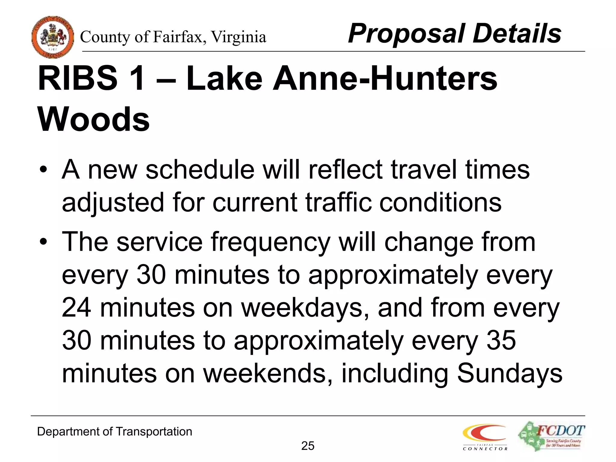 County of Fairfax, Virginia
Department of Transportation
25
RIBS 1 – Lake Anne-Hunters
Woods
• A new schedule will reflect travel times
adjusted for current traffic conditions
• The service frequency will change from
every 30 minutes to approximately every
24 minutes on weekdays, and from every
30 minutes to approximately every 35
minutes on weekends, including Sundays
Proposal Details
 
