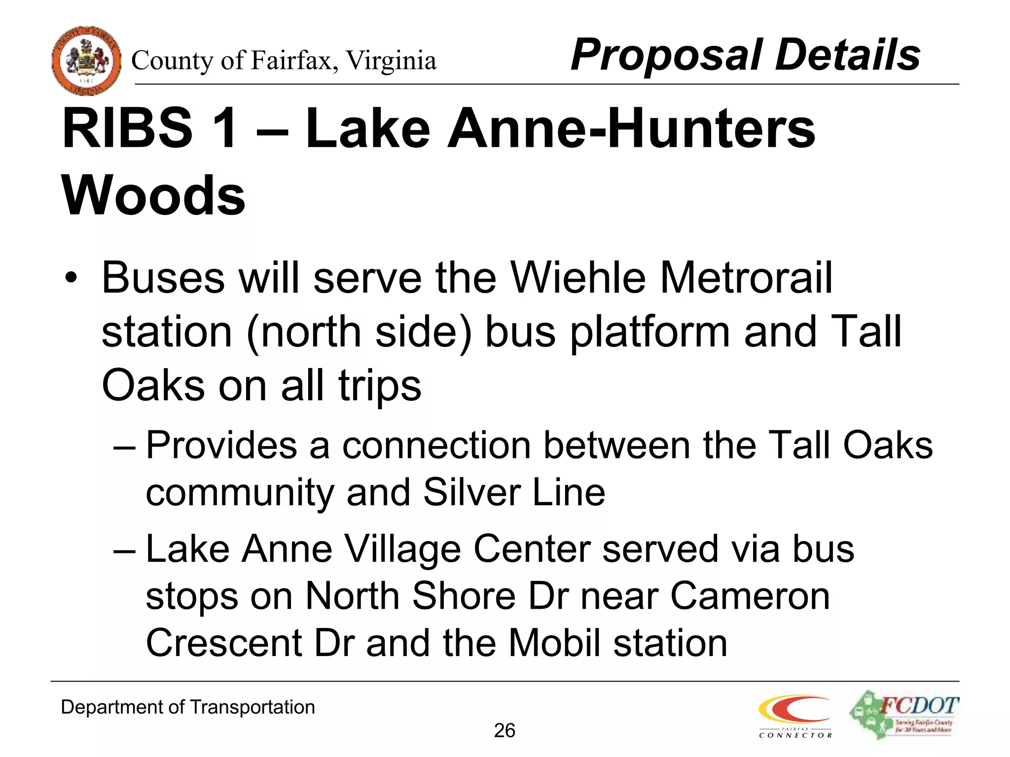 County of Fairfax, Virginia
Department of Transportation
26
RIBS 1 – Lake Anne-Hunters
Woods
• Buses will serve the Wiehle Metrorail
station (north side) bus platform and Tall
Oaks on all trips
– Provides a connection between the Tall Oaks
community and Silver Line
– Lake Anne Village Center served via bus
stops on North Shore Dr near Cameron
Crescent Dr and the Mobil station
Proposal Details
 