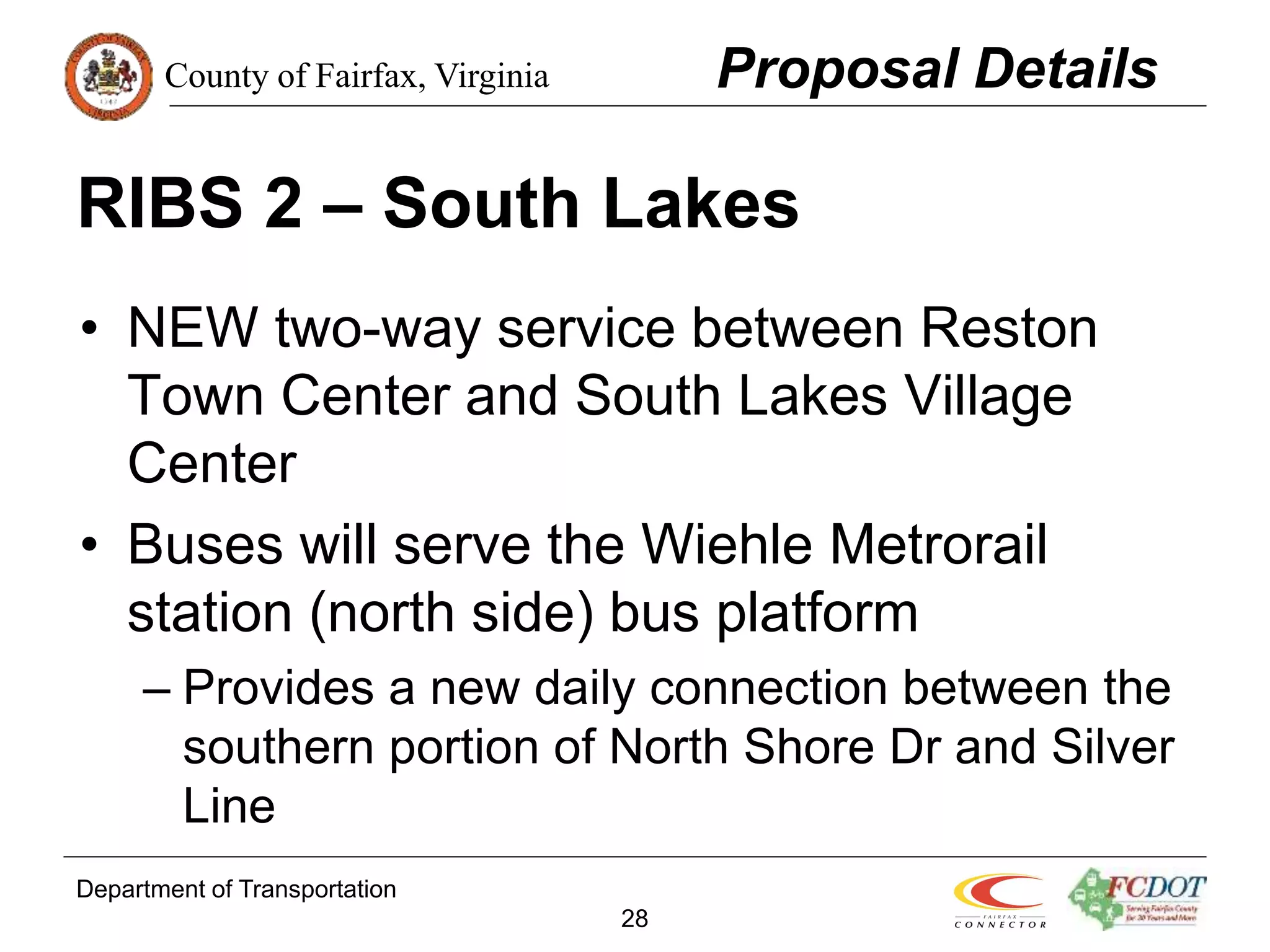 County of Fairfax, Virginia
Department of Transportation
28
RIBS 2 – South Lakes
• NEW two-way service between Reston
Town Center and South Lakes Village
Center
• Buses will serve the Wiehle Metrorail
station (north side) bus platform
– Provides a new daily connection between the
southern portion of North Shore Dr and Silver
Line
Proposal Details
 