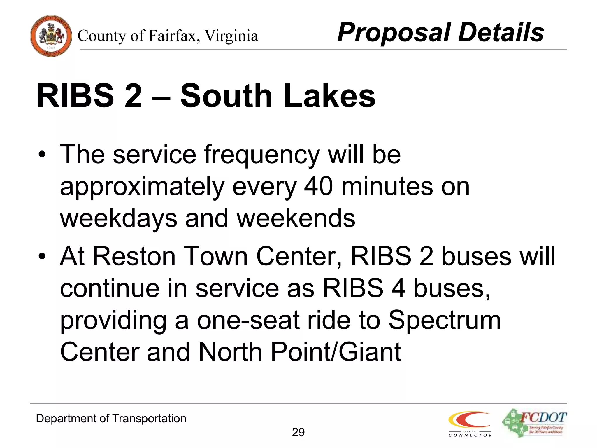 County of Fairfax, Virginia
Department of Transportation
29
RIBS 2 – South Lakes
• The service frequency will be
approximately every 40 minutes on
weekdays and weekends
• At Reston Town Center, RIBS 2 buses will
continue in service as RIBS 4 buses,
providing a one-seat ride to Spectrum
Center and North Point/Giant
Proposal Details
 