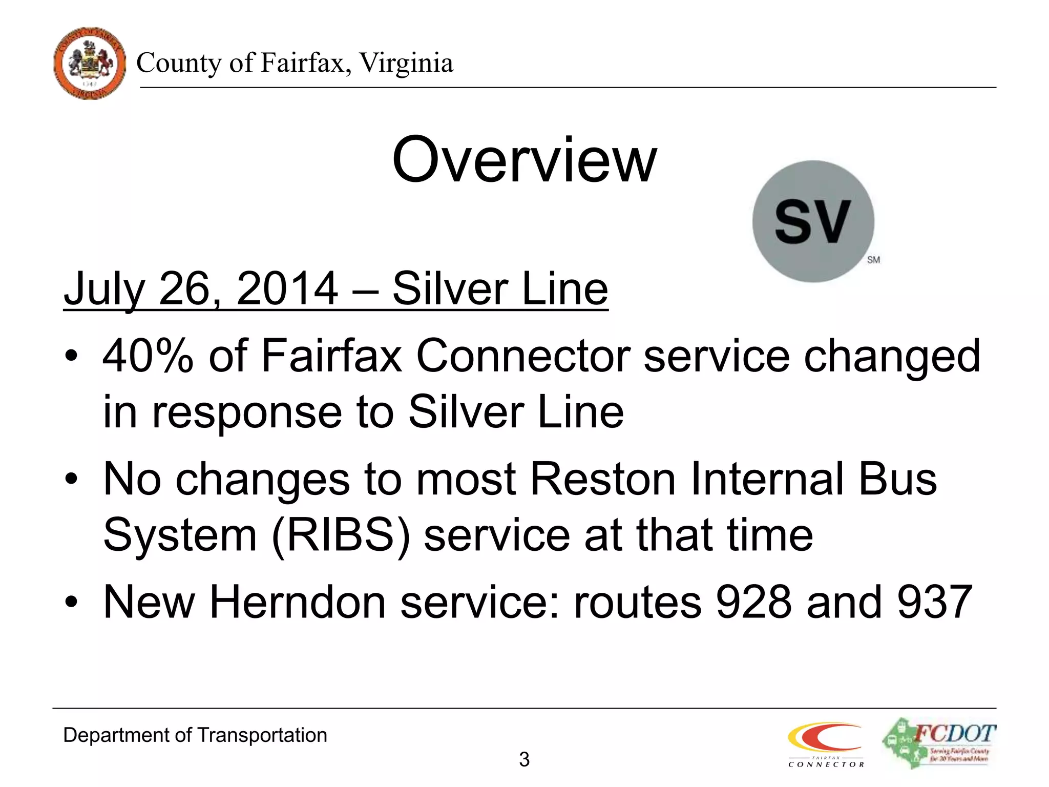 County of Fairfax, Virginia
Department of Transportation
3
Overview
July 26, 2014 – Silver Line
• 40% of Fairfax Connector service changed
in response to Silver Line
• No changes to most Reston Internal Bus
System (RIBS) service at that time
• New Herndon service: routes 928 and 937
 