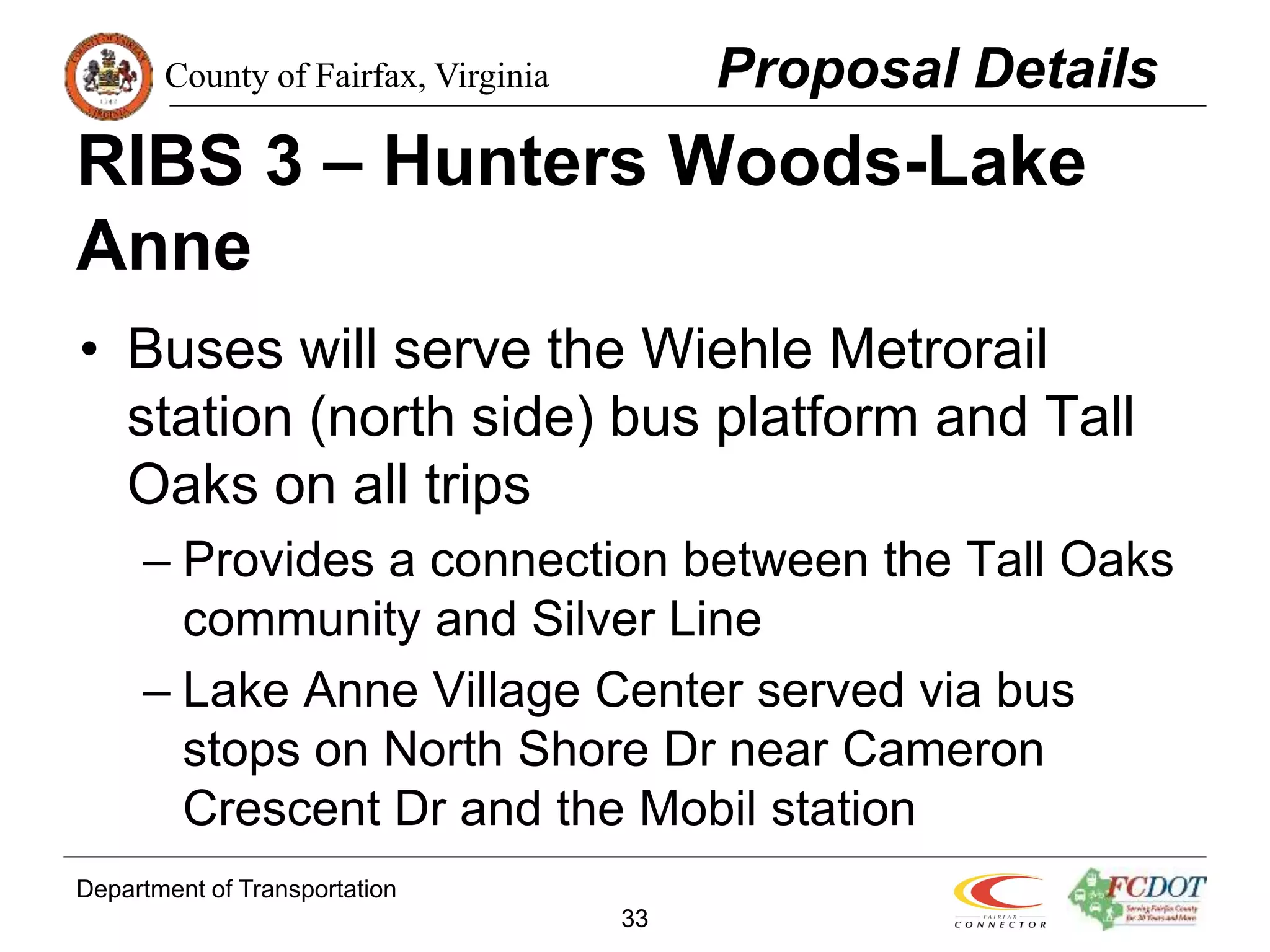 County of Fairfax, Virginia
Department of Transportation
33
RIBS 3 – Hunters Woods-Lake
Anne
• Buses will serve the Wiehle Metrorail
station (north side) bus platform and Tall
Oaks on all trips
– Provides a connection between the Tall Oaks
community and Silver Line
– Lake Anne Village Center served via bus
stops on North Shore Dr near Cameron
Crescent Dr and the Mobil station
Proposal Details
 