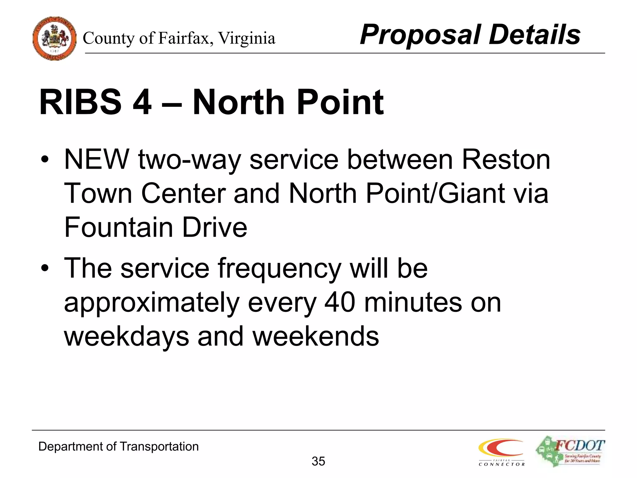 County of Fairfax, Virginia
Department of Transportation
35
RIBS 4 – North Point
• NEW two-way service between Reston
Town Center and North Point/Giant via
Fountain Drive
• The service frequency will be
approximately every 40 minutes on
weekdays and weekends
Proposal Details
 