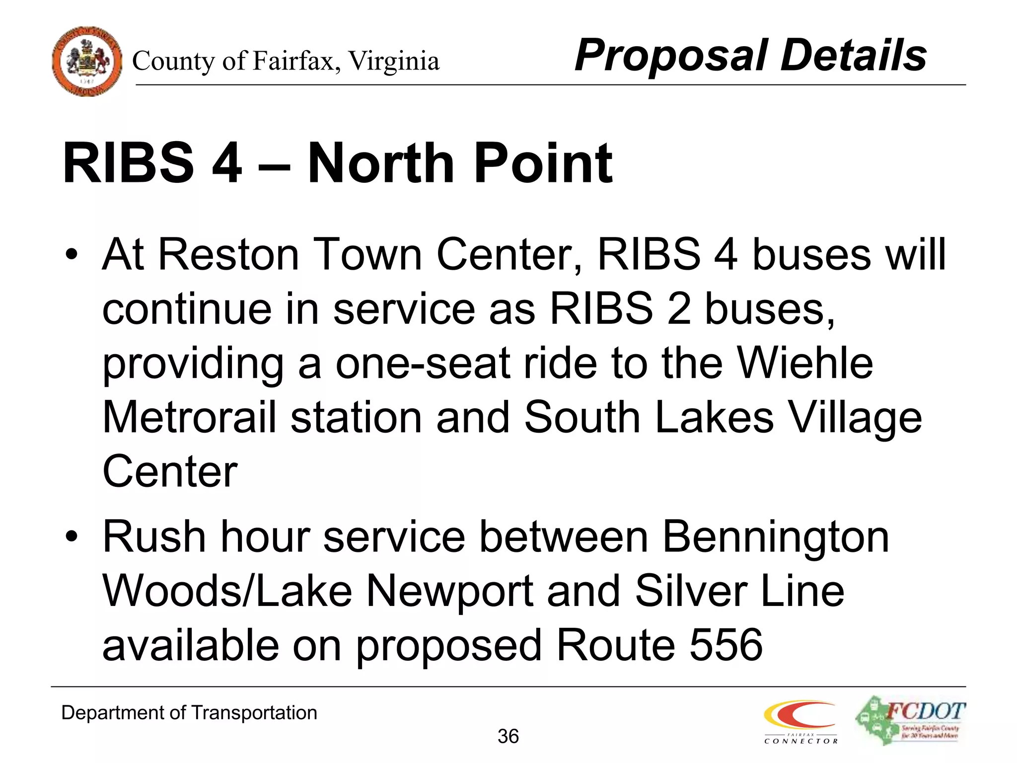 County of Fairfax, Virginia
Department of Transportation
36
RIBS 4 – North Point
• At Reston Town Center, RIBS 4 buses will
continue in service as RIBS 2 buses,
providing a one-seat ride to the Wiehle
Metrorail station and South Lakes Village
Center
• Rush hour service between Bennington
Woods/Lake Newport and Silver Line
available on proposed Route 556
Proposal Details
 