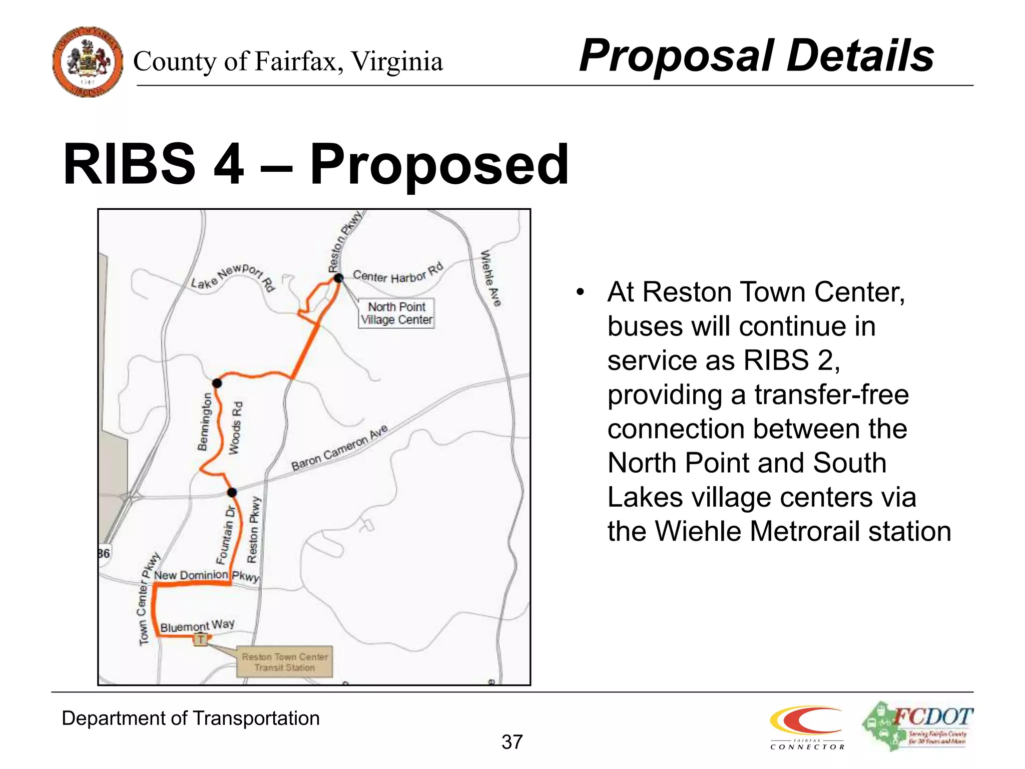 County of Fairfax, Virginia
Department of Transportation
37
RIBS 4 – Proposed
Proposal Details
• At Reston Town Center,
buses will continue in
service as RIBS 2,
providing a transfer-free
connection between the
North Point and South
Lakes village centers via
the Wiehle Metrorail station
 