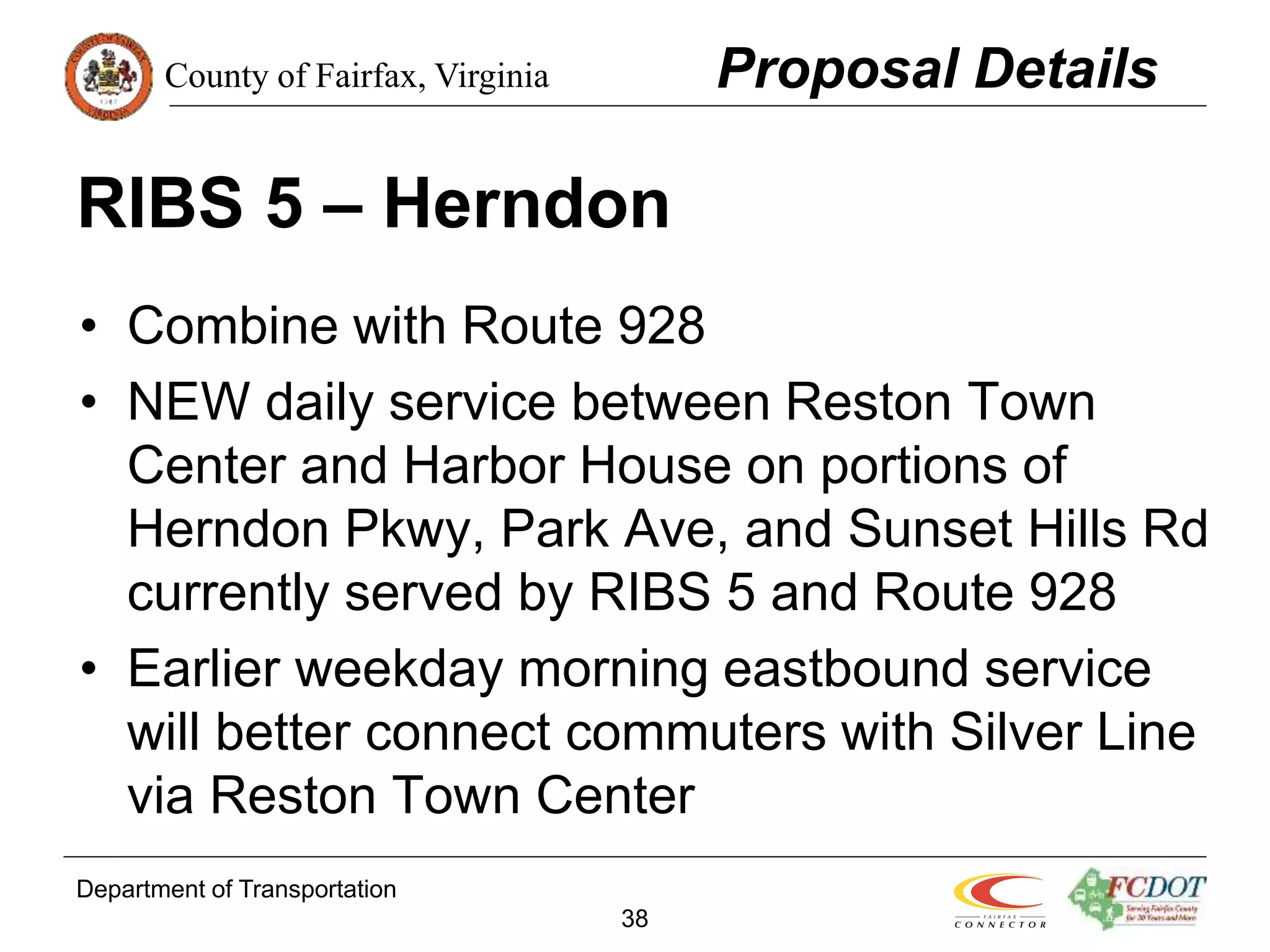 County of Fairfax, Virginia
Department of Transportation
38
RIBS 5 – Herndon
• Combine with Route 928
• NEW daily service between Reston Town
Center and Harbor House on portions of
Herndon Pkwy, Park Ave, and Sunset Hills Rd
currently served by RIBS 5 and Route 928
• Earlier weekday morning eastbound service
will better connect commuters with Silver Line
via Reston Town Center
Proposal Details
 