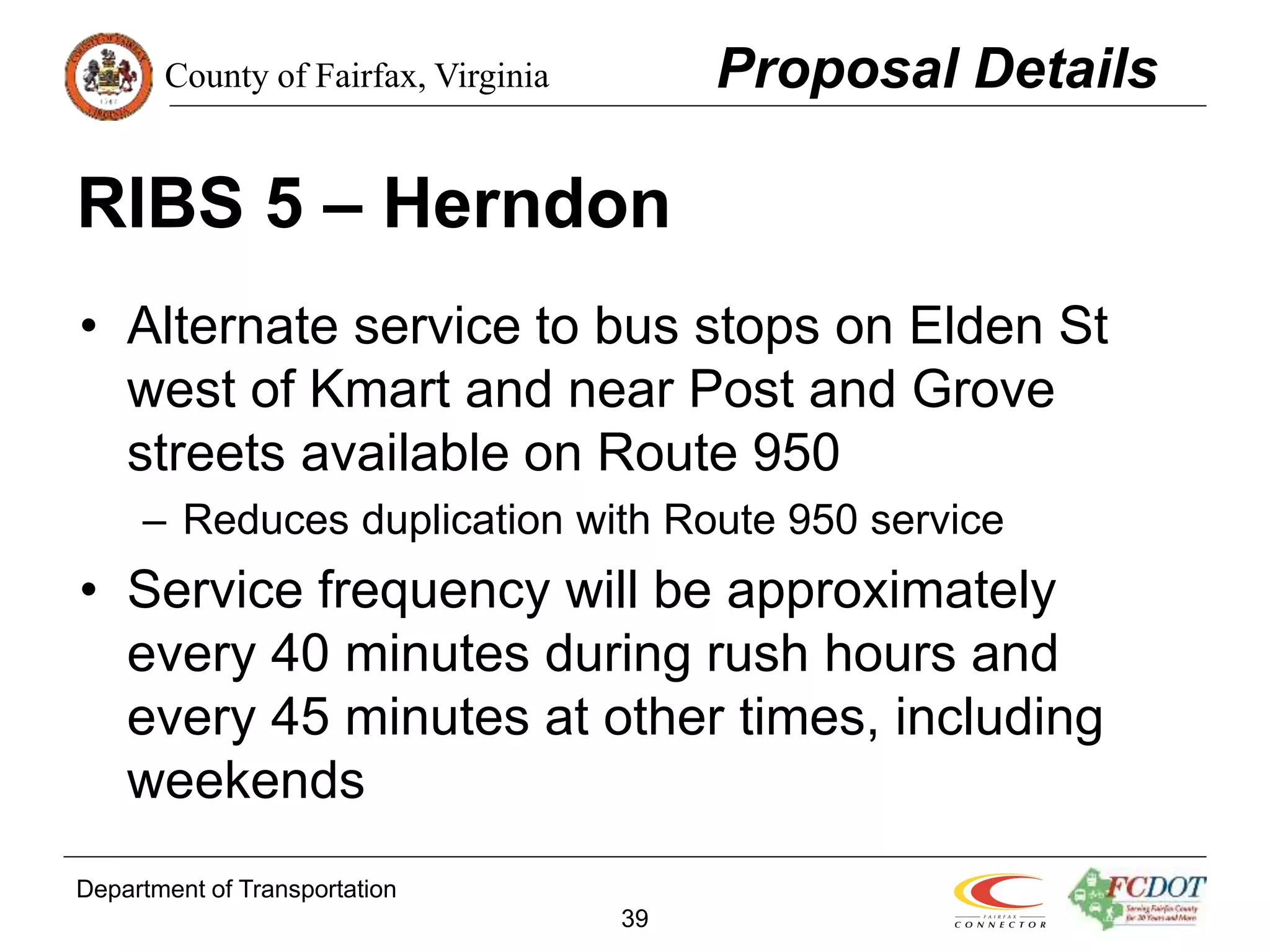 County of Fairfax, Virginia
Department of Transportation
39
RIBS 5 – Herndon
• Alternate service to bus stops on Elden St
west of Kmart and near Post and Grove
streets available on Route 950
– Reduces duplication with Route 950 service
• Service frequency will be approximately
every 40 minutes during rush hours and
every 45 minutes at other times, including
weekends
Proposal Details
 
