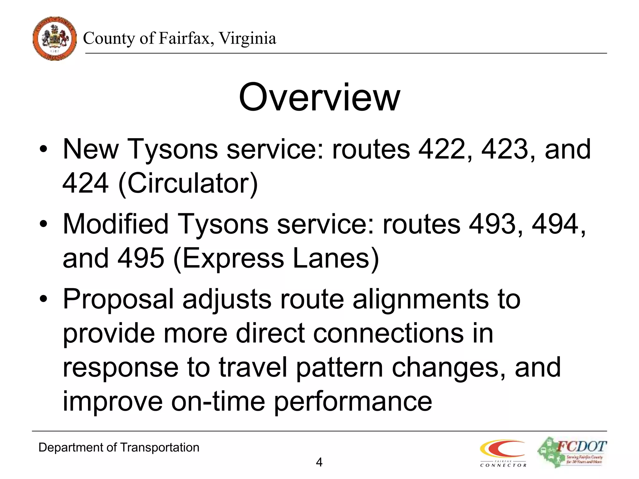 County of Fairfax, Virginia
Department of Transportation
4
Overview
• New Tysons service: routes 422, 423, and
424 (Circulator)
• Modified Tysons service: routes 493, 494,
and 495 (Express Lanes)
• Proposal adjusts route alignments to
provide more direct connections in
response to travel pattern changes, and
improve on-time performance
 