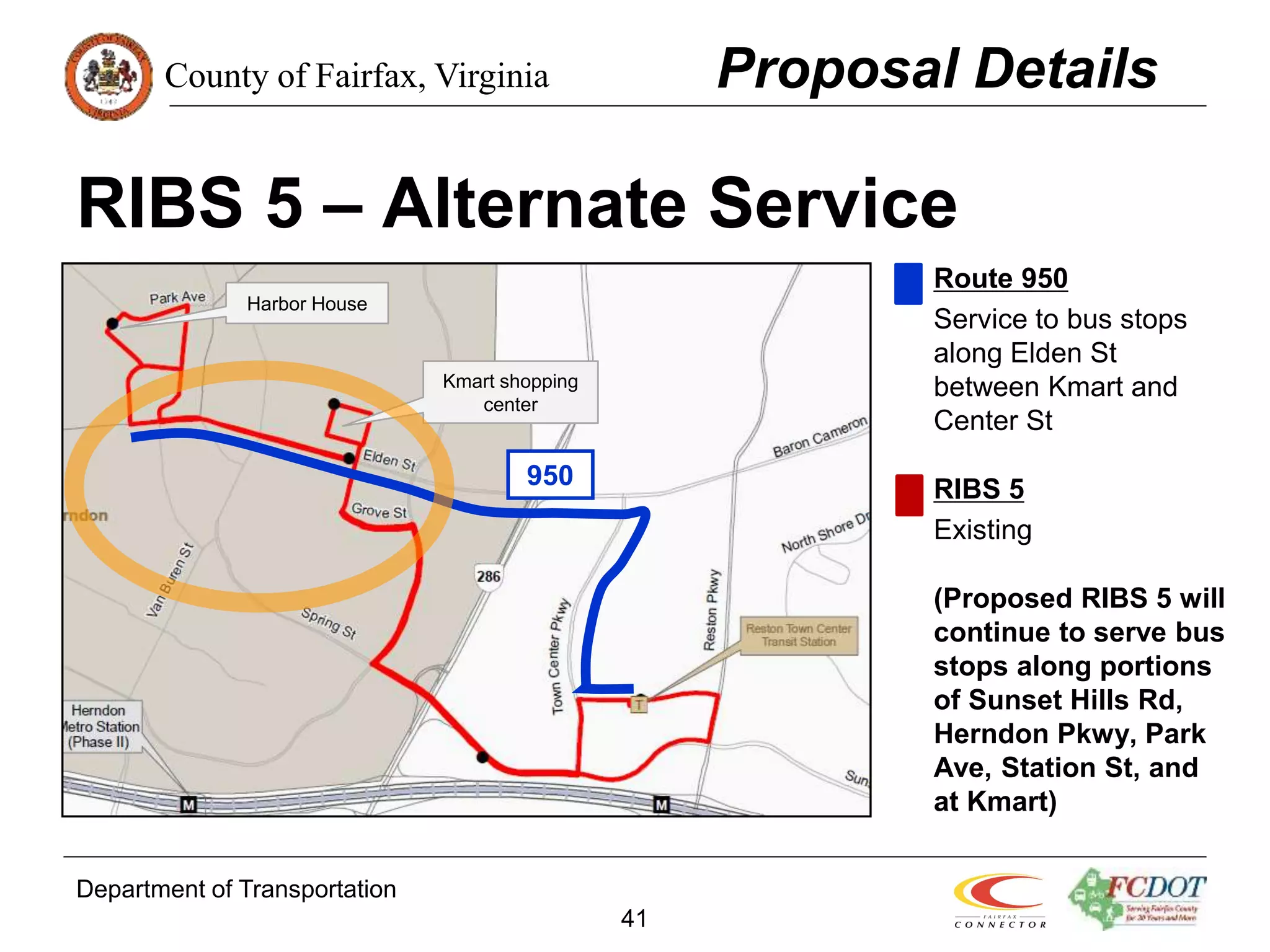 County of Fairfax, Virginia
Department of Transportation
41
RIBS 5 – Alternate Service
Route 950
Service to bus stops
along Elden St
between Kmart and
Center St
RIBS 5
Existing
(Proposed RIBS 5 will
continue to serve bus
stops along portions
of Sunset Hills Rd,
Herndon Pkwy, Park
Ave, Station St, and
at Kmart)
Proposal Details
Kmart shopping
center
Harbor House
950
 