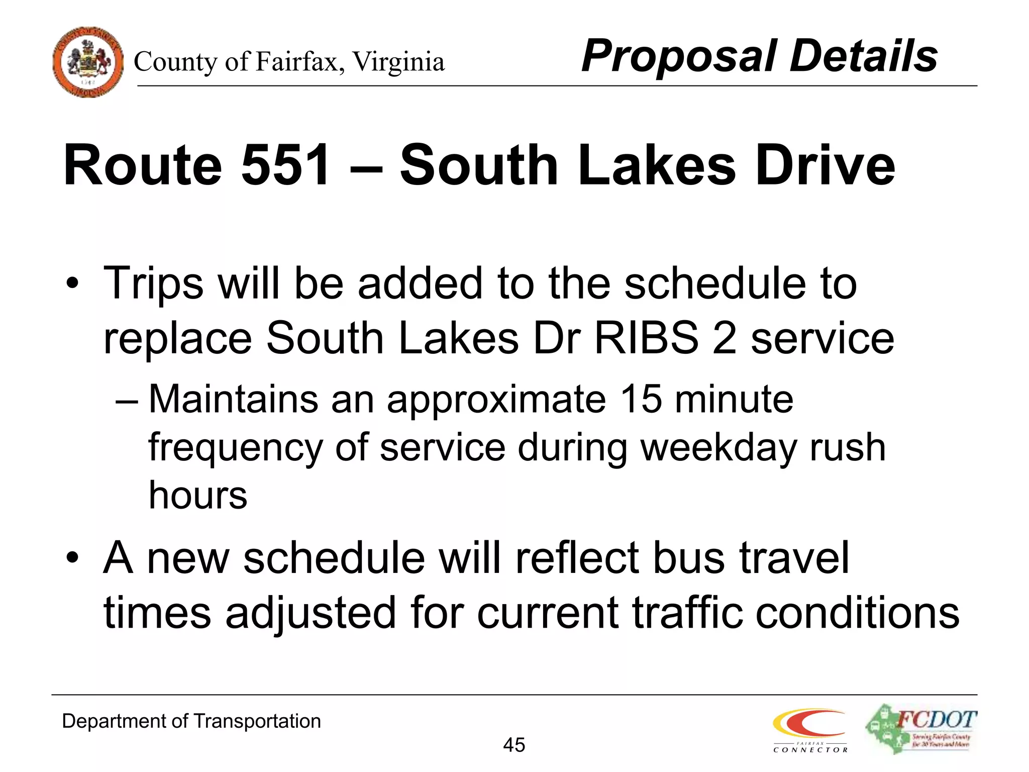 County of Fairfax, Virginia
Department of Transportation
45
Route 551 – South Lakes Drive
• Trips will be added to the schedule to
replace South Lakes Dr RIBS 2 service
– Maintains an approximate 15 minute
frequency of service during weekday rush
hours
• A new schedule will reflect bus travel
times adjusted for current traffic conditions
Proposal Details
 
