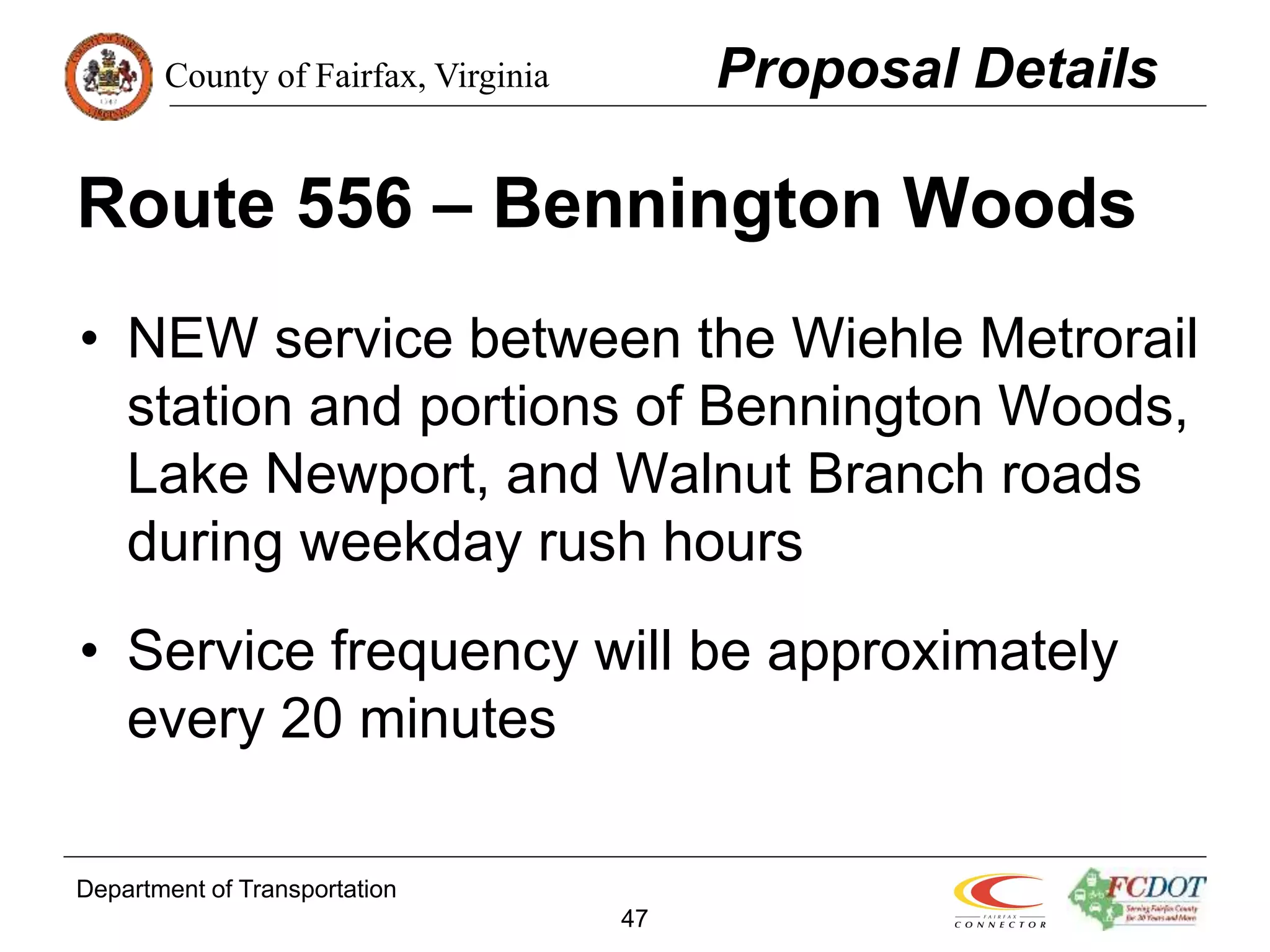 County of Fairfax, Virginia
Department of Transportation
47
Route 556 – Bennington Woods
• NEW service between the Wiehle Metrorail
station and portions of Bennington Woods,
Lake Newport, and Walnut Branch roads
during weekday rush hours
• Service frequency will be approximately
every 20 minutes
Proposal Details
 