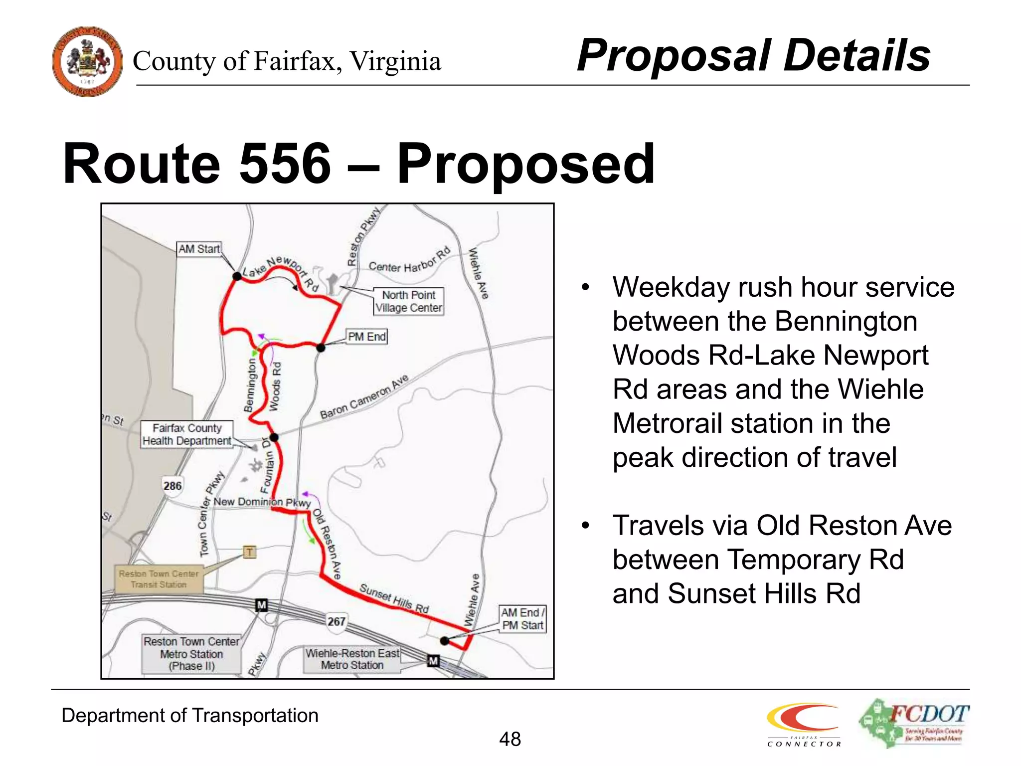 County of Fairfax, Virginia
Department of Transportation
48
Route 556 – Proposed
Proposal Details
• Weekday rush hour service
between the Bennington
Woods Rd-Lake Newport
Rd areas and the Wiehle
Metrorail station in the
peak direction of travel
• Travels via Old Reston Ave
between Temporary Rd
and Sunset Hills Rd
 