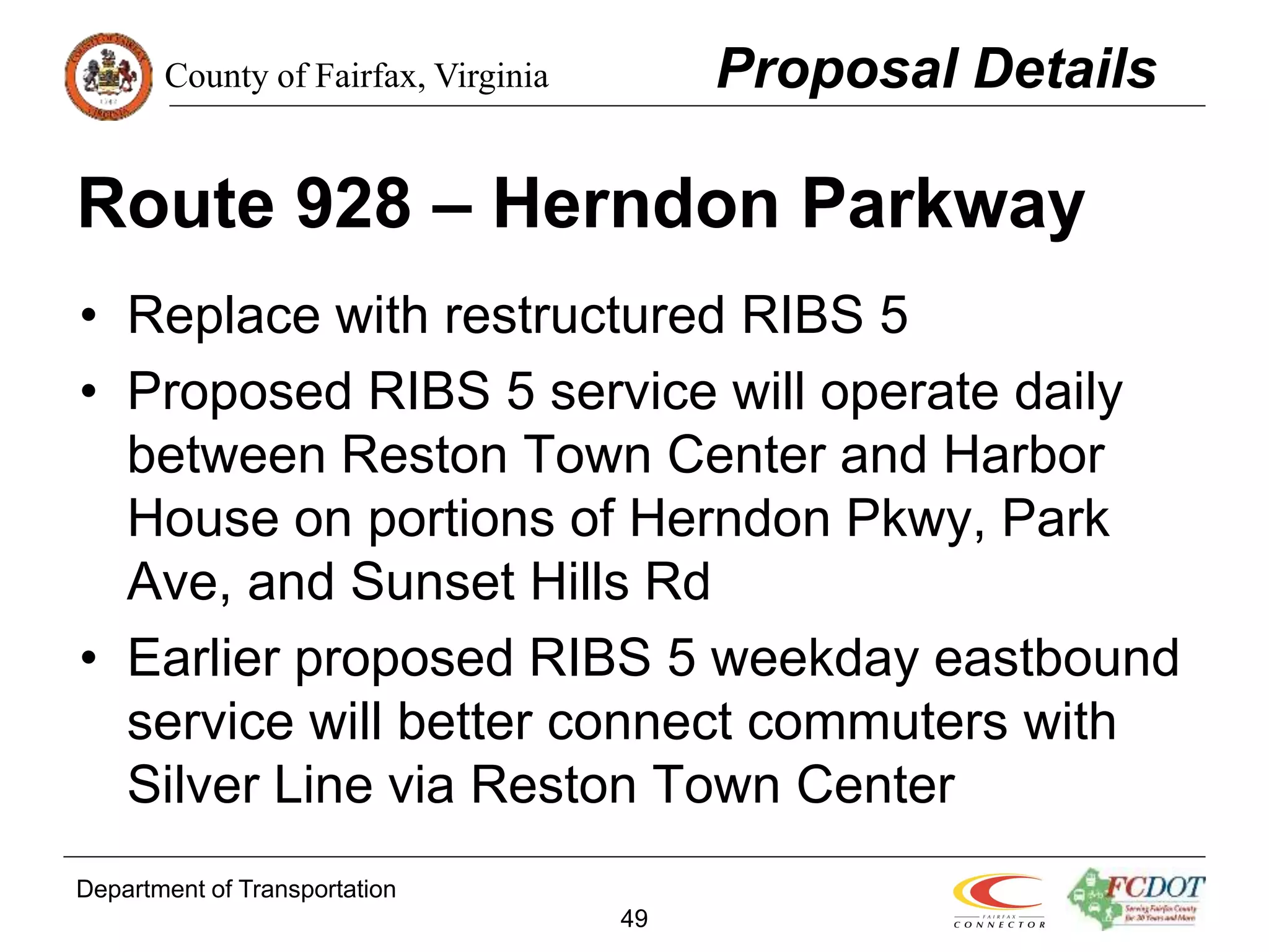 County of Fairfax, Virginia
Department of Transportation
49
Route 928 – Herndon Parkway
• Replace with restructured RIBS 5
• Proposed RIBS 5 service will operate daily
between Reston Town Center and Harbor
House on portions of Herndon Pkwy, Park
Ave, and Sunset Hills Rd
• Earlier proposed RIBS 5 weekday eastbound
service will better connect commuters with
Silver Line via Reston Town Center
Proposal Details
 