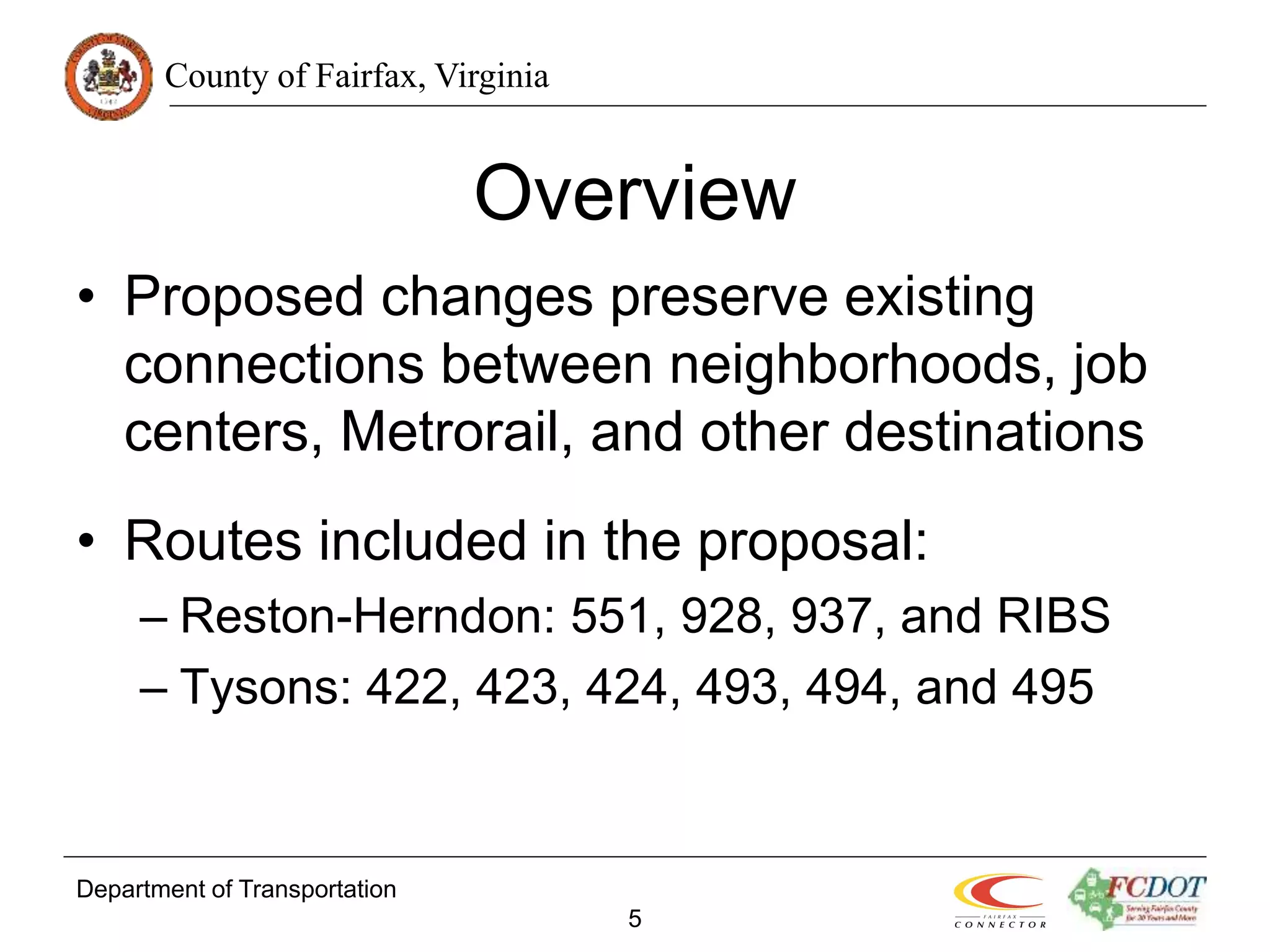 County of Fairfax, Virginia
Department of Transportation
5
Overview
• Proposed changes preserve existing
connections between neighborhoods, job
centers, Metrorail, and other destinations
• Routes included in the proposal:
– Reston-Herndon: 551, 928, 937, and RIBS
– Tysons: 422, 423, 424, 493, 494, and 495
 