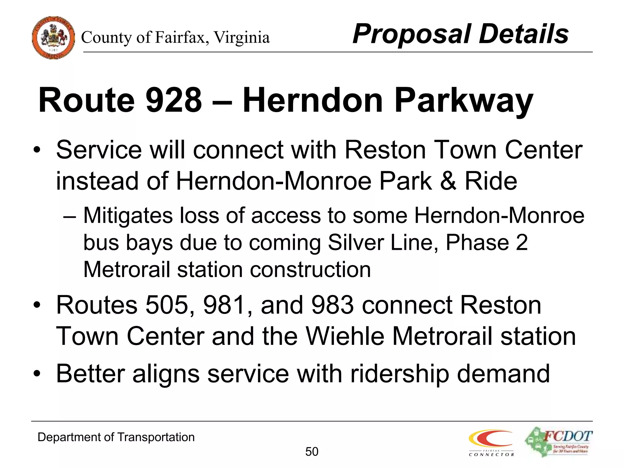 County of Fairfax, Virginia
Department of Transportation
50
Route 928 – Herndon Parkway
• Service will connect with Reston Town Center
instead of Herndon-Monroe Park & Ride
– Mitigates loss of access to some Herndon-Monroe
bus bays due to coming Silver Line, Phase 2
Metrorail station construction
• Routes 505, 981, and 983 connect Reston
Town Center and the Wiehle Metrorail station
• Better aligns service with ridership demand
Proposal Details
 