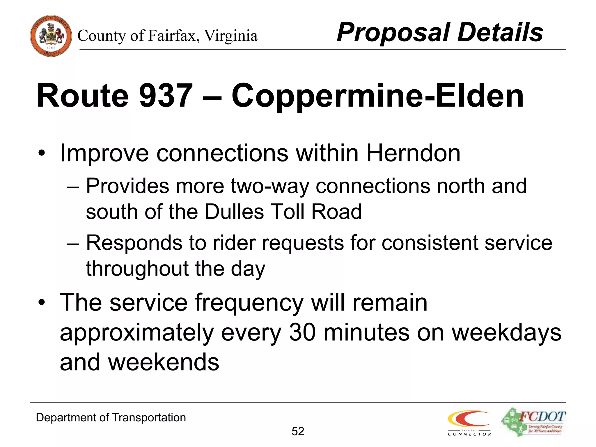 County of Fairfax, Virginia
Department of Transportation
52
Route 937 – Coppermine-Elden
• Improve connections within Herndon
– Provides more two-way connections north and
south of the Dulles Toll Road
– Responds to rider requests for consistent service
throughout the day
• The service frequency will remain
approximately every 30 minutes on weekdays
and weekends
Proposal Details
 