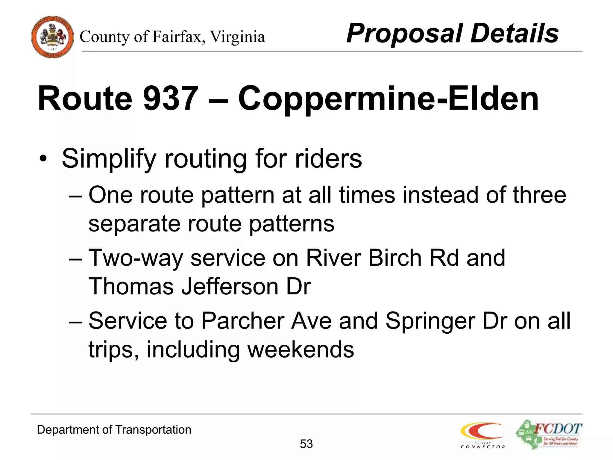 County of Fairfax, Virginia
Department of Transportation
53
Route 937 – Coppermine-Elden
• Simplify routing for riders
– One route pattern at all times instead of three
separate route patterns
– Two-way service on River Birch Rd and
Thomas Jefferson Dr
– Service to Parcher Ave and Springer Dr on all
trips, including weekends
Proposal Details
 
