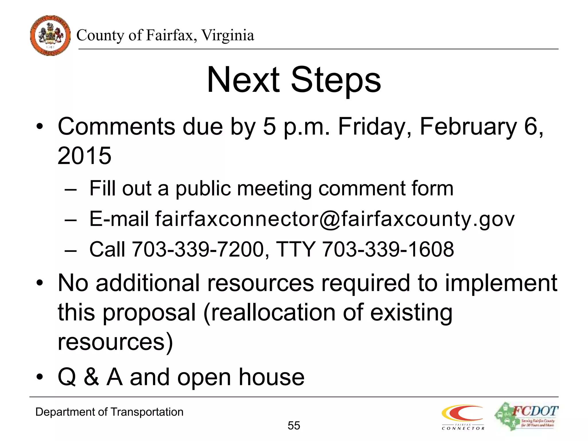 County of Fairfax, Virginia
Department of Transportation
55
Next Steps
• Comments due by 5 p.m. Friday, February 6,
2015
– Fill out a public meeting comment form
– E-mail fairfaxconnector@fairfaxcounty.gov
– Call 703-339-7200, TTY 703-339-1608
• No additional resources required to implement
this proposal (reallocation of existing
resources)
• Q & A and open house
 