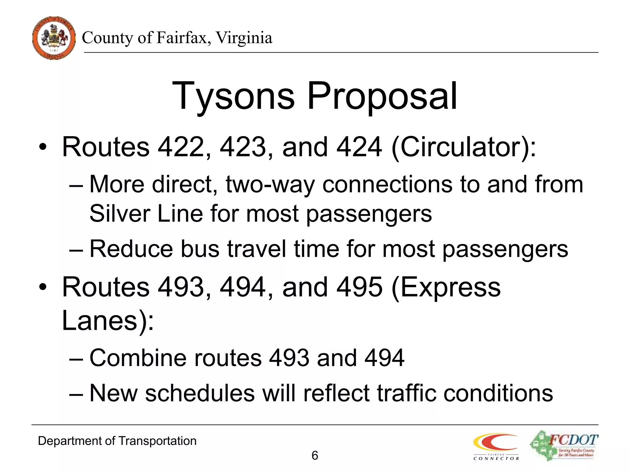 County of Fairfax, Virginia
Department of Transportation
6
Tysons Proposal
• Routes 422, 423, and 424 (Circulator):
– More direct, two-way connections to and from
Silver Line for most passengers
– Reduce bus travel time for most passengers
• Routes 493, 494, and 495 (Express
Lanes):
– Combine routes 493 and 494
– New schedules will reflect traffic conditions
 