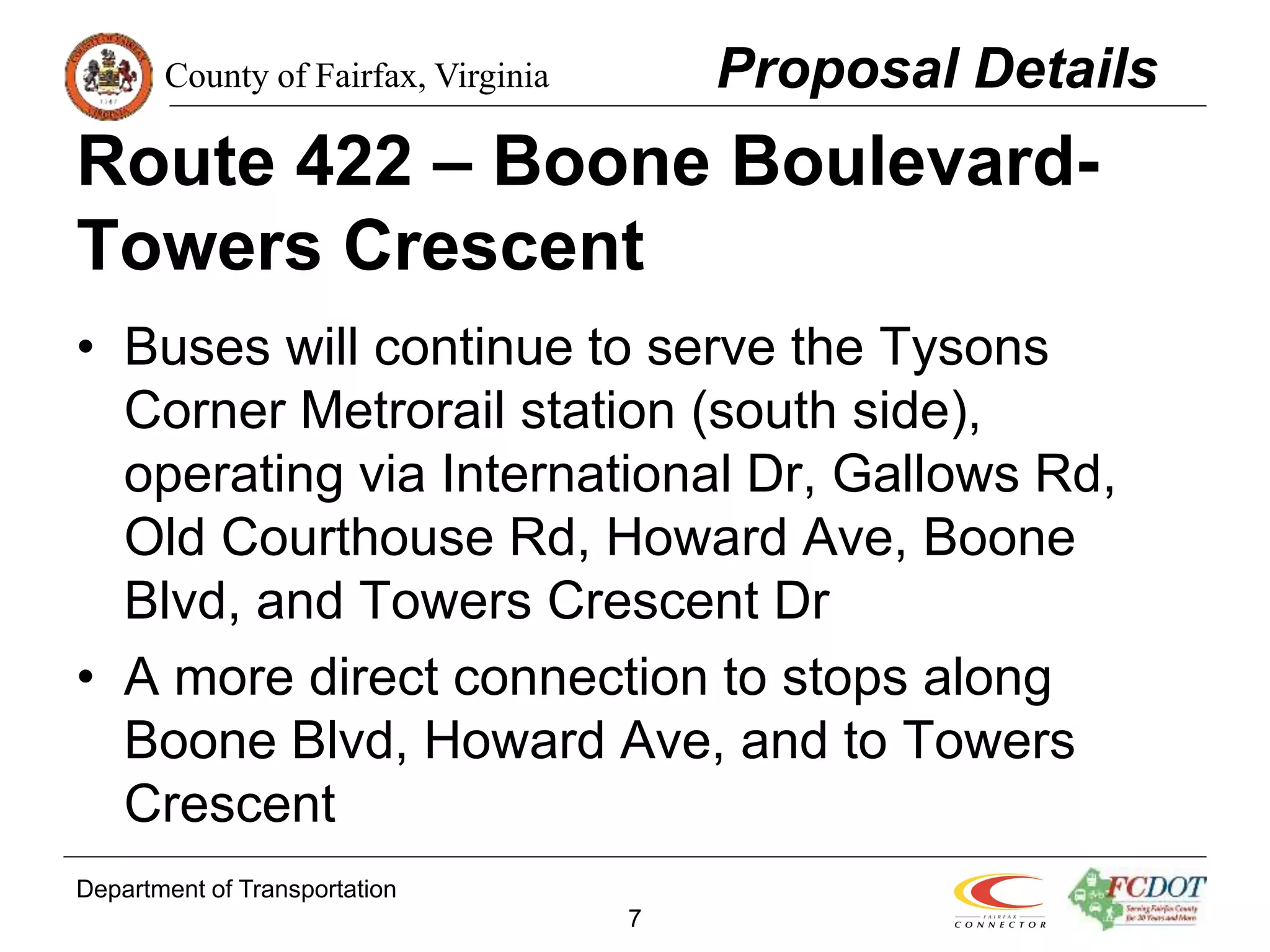 County of Fairfax, Virginia
Department of Transportation
7
Route 422 – Boone Boulevard-
Towers Crescent
• Buses will continue to serve the Tysons
Corner Metrorail station (south side),
operating via International Dr, Gallows Rd,
Old Courthouse Rd, Howard Ave, Boone
Blvd, and Towers Crescent Dr
• A more direct connection to stops along
Boone Blvd, Howard Ave, and to Towers
Crescent
Proposal Details
 