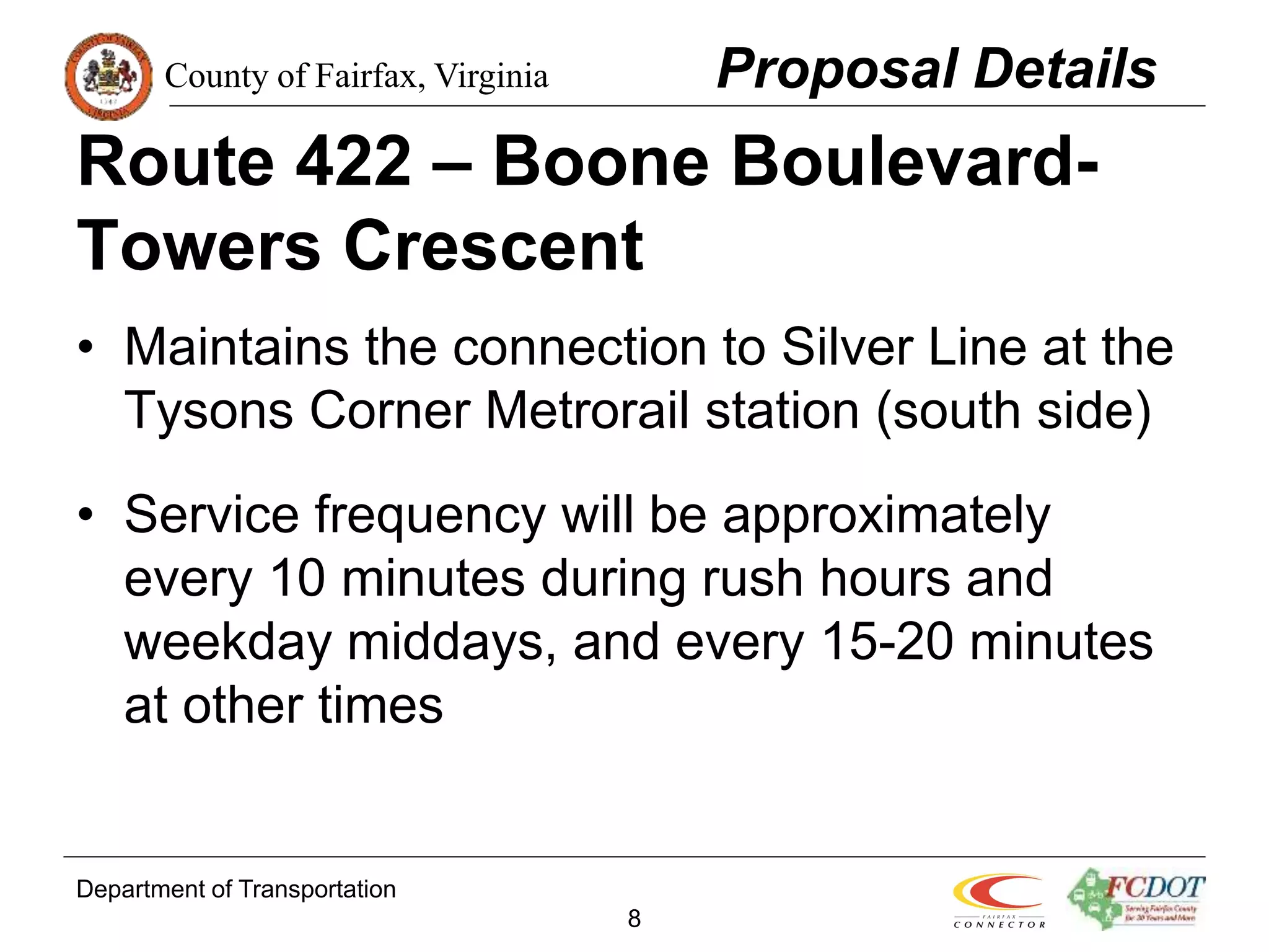 County of Fairfax, Virginia
Department of Transportation
8
Route 422 – Boone Boulevard-
Towers Crescent
• Maintains the connection to Silver Line at the
Tysons Corner Metrorail station (south side)
• Service frequency will be approximately
every 10 minutes during rush hours and
weekday middays, and every 15-20 minutes
at other times
Proposal Details
 