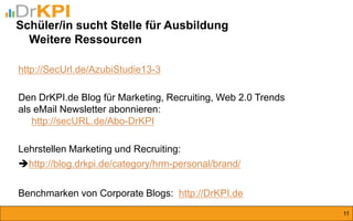 http://SecUrl.de/AzubiStudie13-3 
Den DrKPI.de Blog für Marketing, Recruiting, Web 2.0 Trends 
als eMail Newsletter abonnieren: http://secURL.de/Abo-DrKPI 
Lehrstellen Marketing und Recruiting: 
http://blog.drkpi.de/category/hrm-personal/brand/ 
Benchmarken von Corporate Blogs: http://DrKPI.de 
Schüler/in sucht Stelle für Ausbildung Weitere Ressourcen 
11  