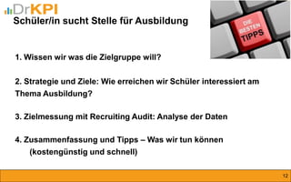 Schüler/in sucht Stelle für Ausbildung 
12 
1. Wissen wir was die Zielgruppe will? 2. Strategie und Ziele: Wie erreichen wir Schüler interessiert am Thema Ausbildung? 3. Zielmessung mit Recruiting Audit: Analyse der Daten 4. Zusammenfassung und Tipps – Was wir tun können (kostengünstig und schnell)  