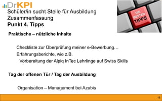 Praktische – nützliche Inhalte Checkliste zur Überprüfung meiner e-Bewerbung… Erfahrungsberichte, wie z.B. Vorbereitung der Alpiq InTec Lehrlinge auf Swiss Skills Tag der offenen Tür / Tag der Ausbildung Organisation – Management bei Azubis 
16 
Schüler/in sucht Stelle für Ausbildung Zusammenfassung Punkt 4. Tipps  