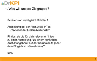 Schüler sind nicht gleich Schüler ! 
Ausbildung bei der Post, Alpiq InTec 
EWZ oder der Elektro Müller AG? 
Findest du die für dich relevanten Infos 
zu einer Ausbildung / zu einem konkreten 
Ausbildungsberuf auf der Karriereseite (oder 
dem Blog) des Unternehmens? 
usw. 
1. Was will unsere Zielgruppe? 
3  