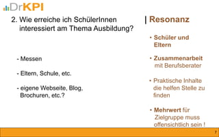 •Schüler und Eltern 
•Zusammenarbeit mit Berufsberater 
•Praktische Inhalte die helfen Stelle zu finden 
•Mehrwert für Zielgruppe muss offensichtlich sein ! 
| Resonanz 
2. Wie erreiche ich SchülerInnen interessiert am Thema Ausbildung? 
7 
- Messen 
- Eltern, Schule, etc. 
- eigene Webseite, Blog, Brochuren, etc.?  