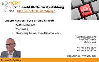 Schüler/in sucht Stelle für Ausbildung 
Slides: http://SecURL.de/Alpiq-1 
Roentgenstrasse 49 CH-8005 Zuerich Switzerland +41(0)44 272 1876 +41(0)76 200 7778 Blog.DrKPI.ch www.DrKPI.ch 
Dr. Urs E. Gattiker 
Unsere Kunden feiern Erfolge im Web - Kommunikation - Marketing - Recruiting (Azubi, Praktikanten, etc.) 
1  